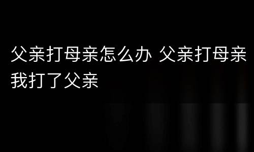 父亲打母亲怎么办 父亲打母亲我打了父亲