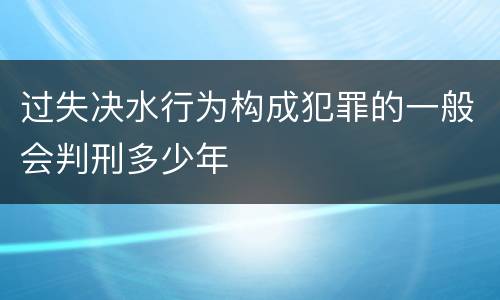 过失决水行为构成犯罪的一般会判刑多少年