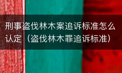刑事盗伐林木案追诉标准怎么认定（盗伐林木罪追诉标准）