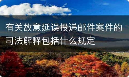 有关故意延误投递邮件案件的司法解释包括什么规定