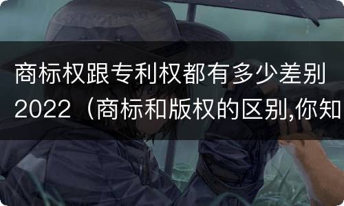 商标权跟专利权都有多少差别2022（商标和版权的区别,你知道多少?）