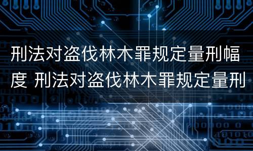 刑法对盗伐林木罪规定量刑幅度 刑法对盗伐林木罪规定量刑幅度是多少