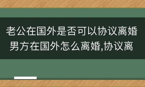 老公在国外是否可以协议离婚 男方在国外怎么离婚,协议离婚可以吗