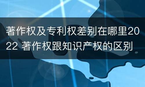著作权及专利权差别在哪里2022 著作权跟知识产权的区别