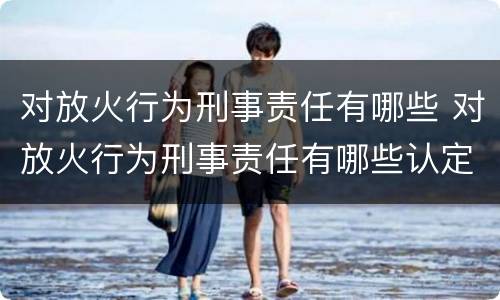 对放火行为刑事责任有哪些 对放火行为刑事责任有哪些认定