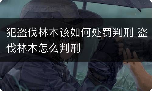 犯盗伐林木该如何处罚判刑 盗伐林木怎么判刑