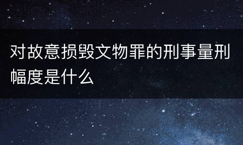 对故意损毁文物罪的刑事量刑幅度是什么