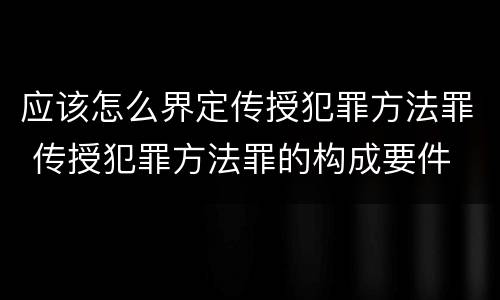 应该怎么界定传授犯罪方法罪 传授犯罪方法罪的构成要件