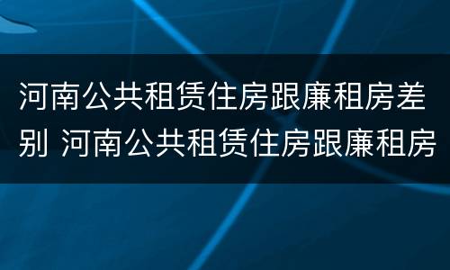 河南公共租赁住房跟廉租房差别 河南公共租赁住房跟廉租房差别多大