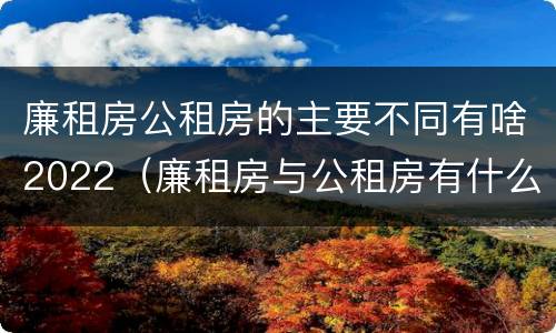 廉租房公租房的主要不同有啥2022（廉租房与公租房有什么不同）
