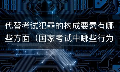 代替考试犯罪的构成要素有哪些方面（国家考试中哪些行为构成犯罪）