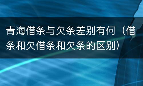 青海借条与欠条差别有何（借条和欠借条和欠条的区别）