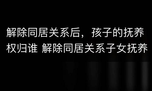 解除同居关系后，孩子的抚养权归谁 解除同居关系子女抚养协议