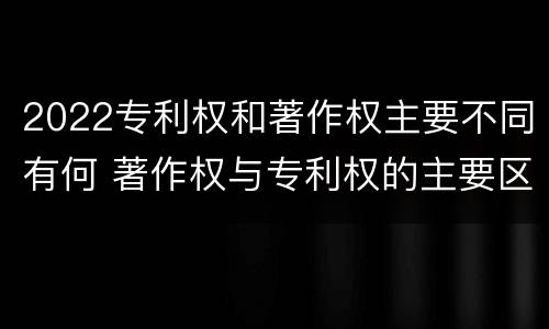 2022专利权和著作权主要不同有何 著作权与专利权的主要区别