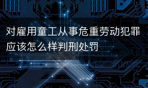 对雇用童工从事危重劳动犯罪应该怎么样判刑处罚