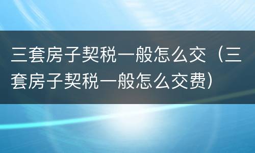 三套房子契税一般怎么交（三套房子契税一般怎么交费）