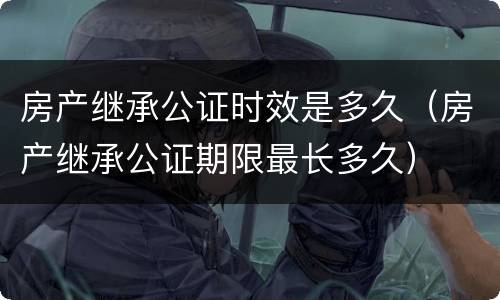 房产继承公证时效是多久（房产继承公证期限最长多久）