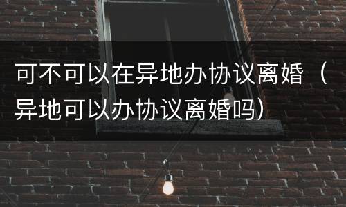 可不可以在异地办协议离婚（异地可以办协议离婚吗）