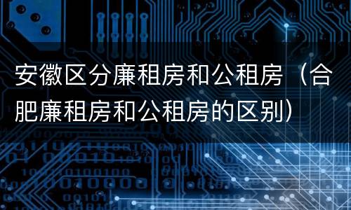 安徽区分廉租房和公租房（合肥廉租房和公租房的区别）