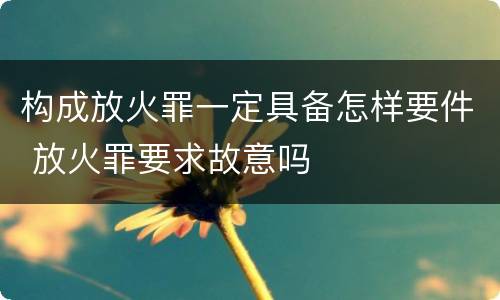构成放火罪一定具备怎样要件 放火罪要求故意吗