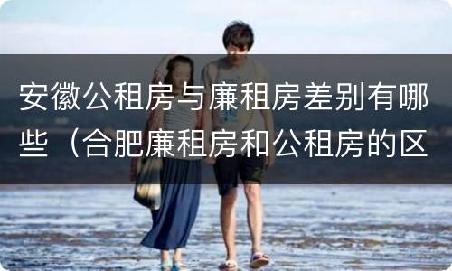 安徽公租房与廉租房差别有哪些（合肥廉租房和公租房的区别）