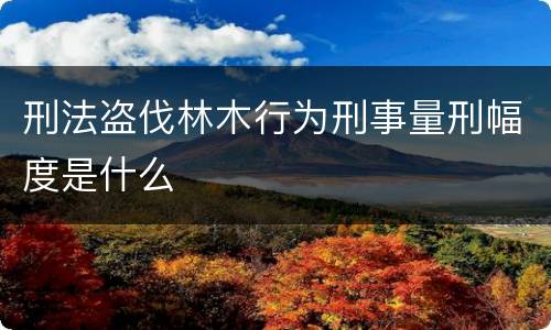 刑法盗伐林木行为刑事量刑幅度是什么