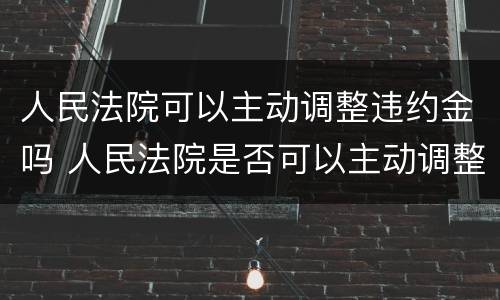 人民法院可以主动调整违约金吗 人民法院是否可以主动调整违约金