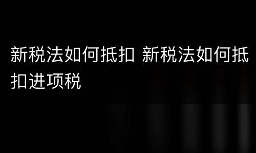 新税法如何抵扣 新税法如何抵扣进项税