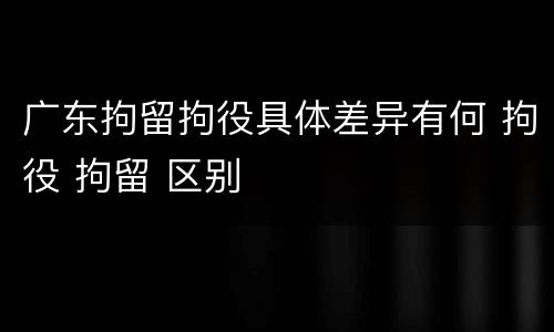 广东拘留拘役具体差异有何 拘役 拘留 区别