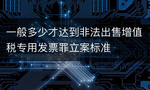 一般多少才达到非法出售增值税专用发票罪立案标准