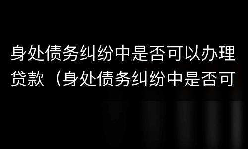 身处债务纠纷中是否可以办理贷款（身处债务纠纷中是否可以办理贷款业务）