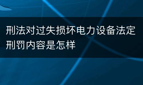 刑法对过失损坏电力设备法定刑罚内容是怎样