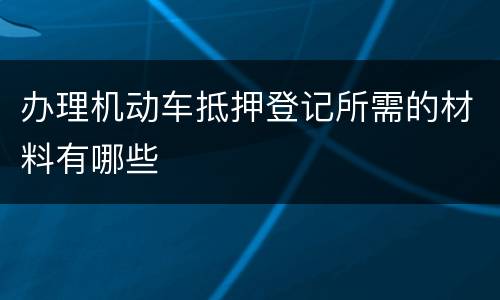 办理机动车抵押登记所需的材料有哪些