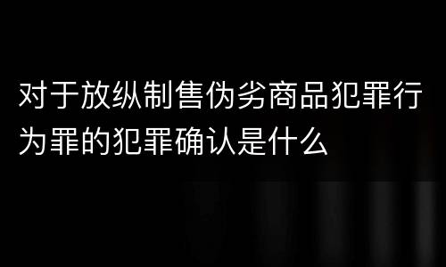 对于放纵制售伪劣商品犯罪行为罪的犯罪确认是什么