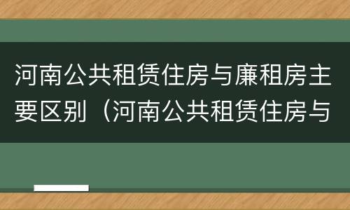 河南公共租赁住房与廉租房主要区别（河南公共租赁住房与廉租房主要区别是什么）