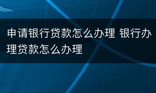 申请银行贷款怎么办理 银行办理贷款怎么办理