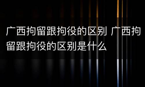 广西拘留跟拘役的区别 广西拘留跟拘役的区别是什么