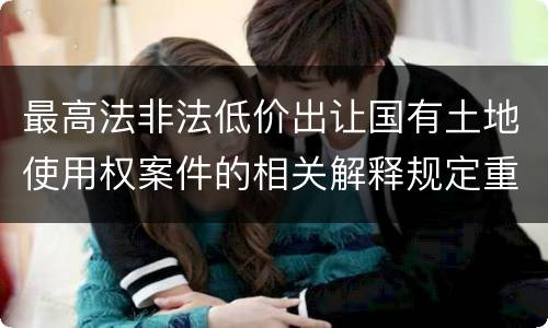 最高法非法低价出让国有土地使用权案件的相关解释规定重要内容都有哪些