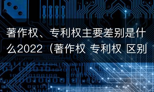 著作权、专利权主要差别是什么2022（著作权 专利权 区别）