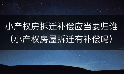 小产权房拆迁补偿应当要归谁（小产权房屋拆迁有补偿吗）