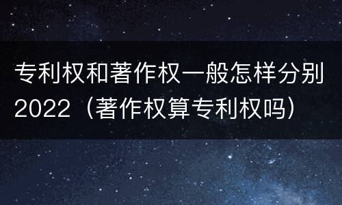 专利权和著作权一般怎样分别2022（著作权算专利权吗）