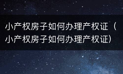 小产权房子如何办理产权证（小产权房子如何办理产权证）