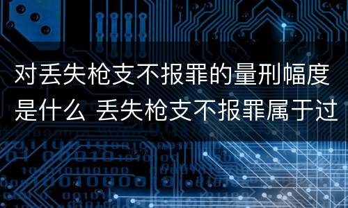 对丢失枪支不报罪的量刑幅度是什么 丢失枪支不报罪属于过失犯罪吗
