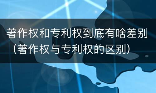 著作权和专利权到底有啥差别（著作权与专利权的区别）