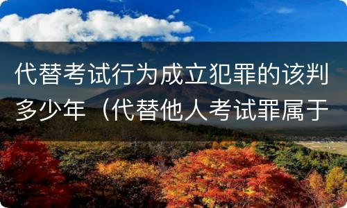 代替考试行为成立犯罪的该判多少年（代替他人考试罪属于什么类犯罪）