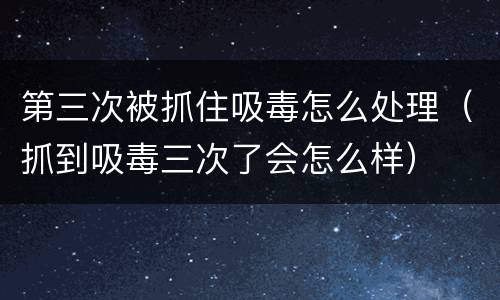 第三次被抓住吸毒怎么处理（抓到吸毒三次了会怎么样）