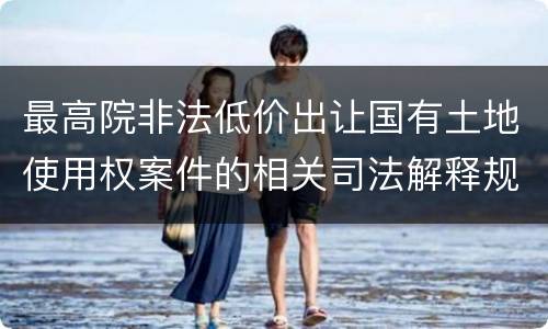最高院非法低价出让国有土地使用权案件的相关司法解释规定有哪些主要内容