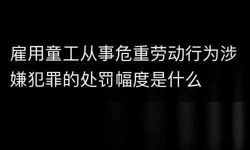 雇用童工从事危重劳动行为涉嫌犯罪的处罚幅度是什么