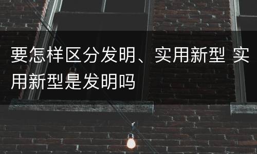 要怎样区分发明、实用新型 实用新型是发明吗