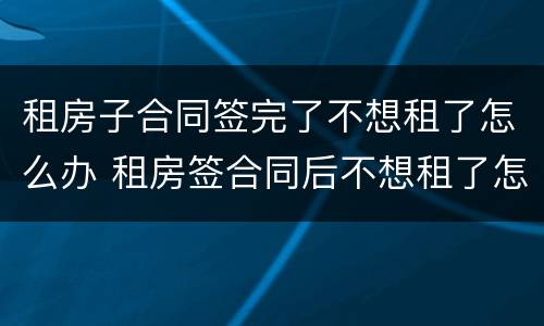 租房子合同签完了不想租了怎么办 租房签合同后不想租了怎么办